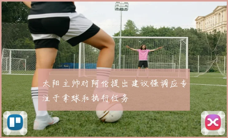 太阳主帅对阿伦提出建议强调应专注于拿球和执行任务