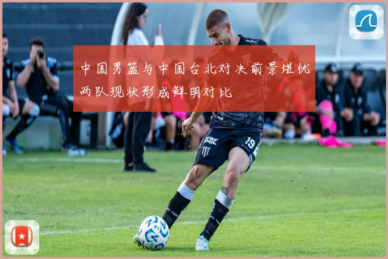 中国男篮与中国台北对决前景堪忧两队现状形成鲜明对比