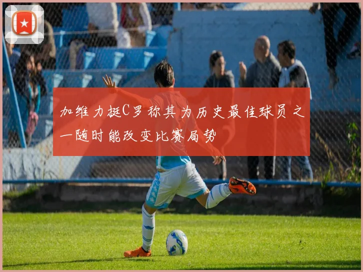 加维力挺C罗称其为历史最佳球员之一随时能改变比赛局势