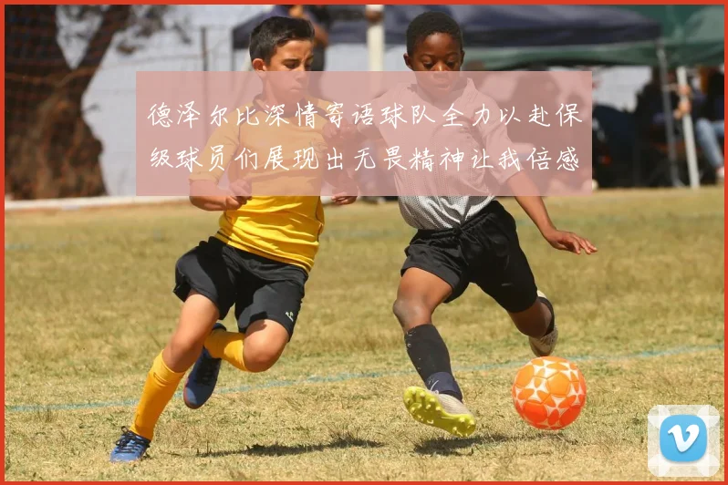 德泽尔比深情寄语球队全力以赴保级球员们展现出无畏精神让我倍感自豪