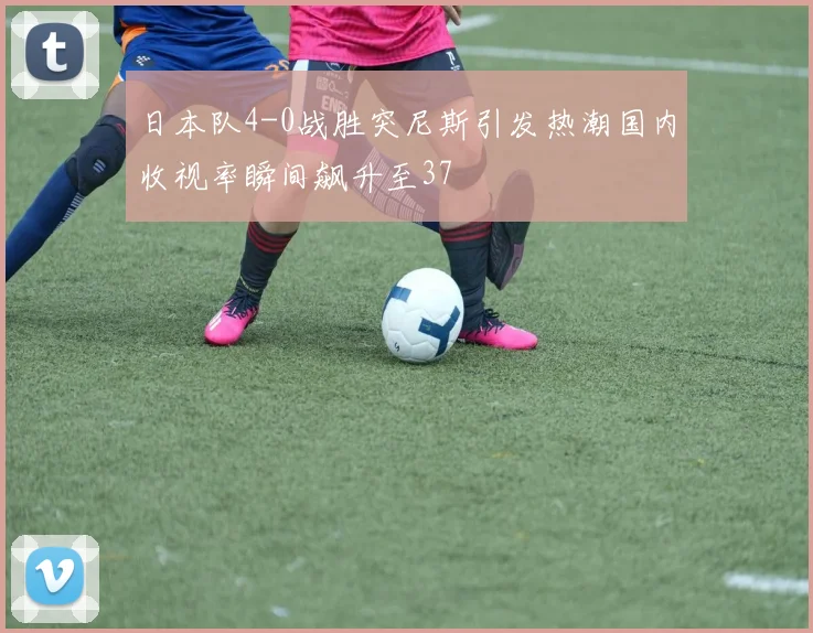 日本队4-0战胜突尼斯引发热潮国内收视率瞬间飙升至37