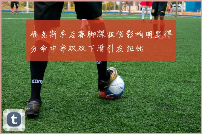 福克斯季后赛脚踝扭伤影响明显得分命中率双双下滑引发担忧