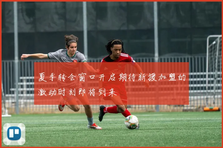 夏季转会窗口开启期待新援加盟的激动时刻即将到来