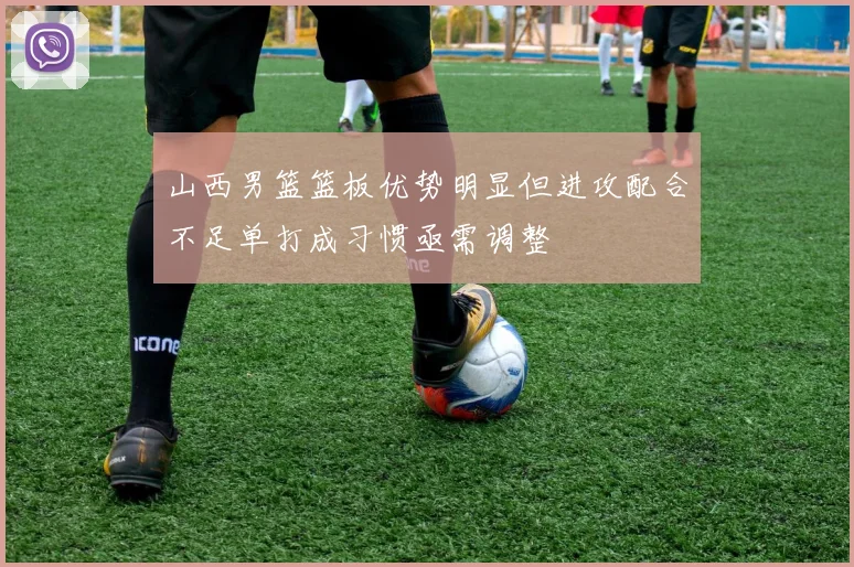 山西男篮篮板优势明显但进攻配合不足单打成习惯亟需调整