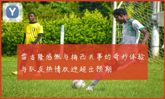 雷吉隆感慨与梅西共事的奇妙体验与队友热情欢迎超出预期