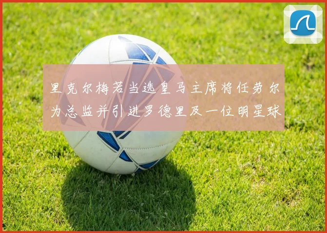 里克尔梅若当选皇马主席将任劳尔为总监并引进罗德里及一位明星球员