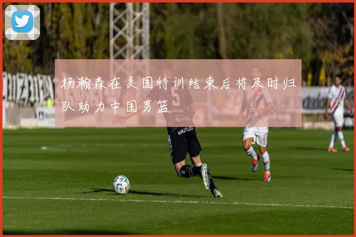 杨瀚森在美国特训结束后将及时归队助力中国男篮