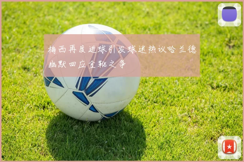 梅西再度进球引发球迷热议哈兰德幽默回应金靴之争