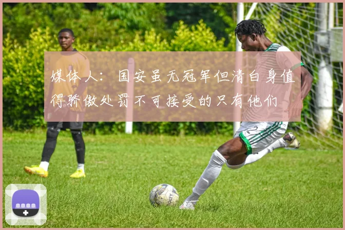 媒体人：国安虽无冠军但清白身值得骄傲处罚不可接受的只有他们