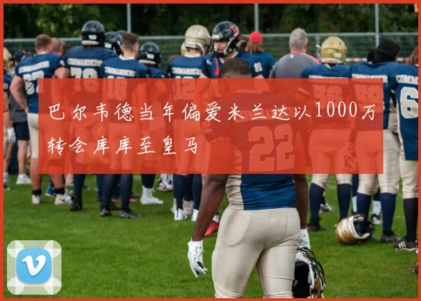 巴尔韦德当年偏爱米兰达以1000万转会库库至皇马