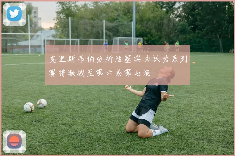 克里斯韦伯分析活塞实力认为系列赛将激战至第六或第七场