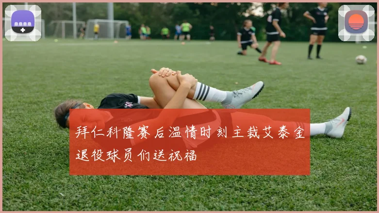 拜仁科隆赛后温情时刻主裁艾泰金退役球员们送祝福