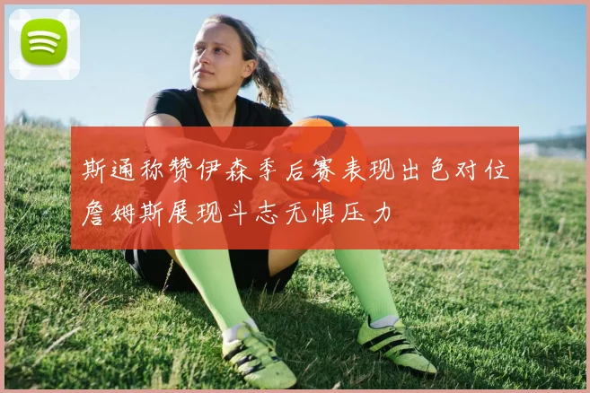斯通称赞伊森季后赛表现出色对位詹姆斯展现斗志无惧压力