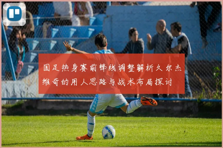 国足热身赛前锋线调整解析久尔杰维奇的用人思路与战术布局探讨