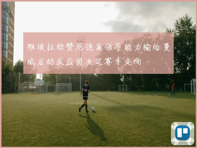 维埃拉称赞厄德高领导能力输给曼城后的反应将决定赛季走向