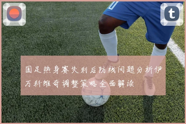 国足热身赛失利后防线问题分析伊万科维奇调整策略全面解读