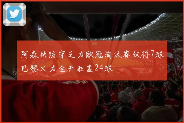 阿森纳防守乏力欧冠淘汰赛仅得7球巴黎火力全开狂轰24球