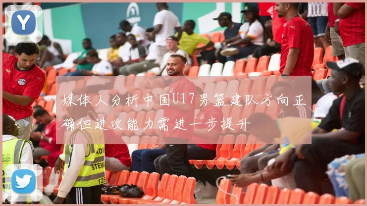 媒体人分析中国U17男篮建队方向正确但进攻能力需进一步提升