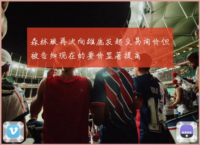 森林狼再次向雄鹿发起交易询价但被告知现在的要价显著提高
