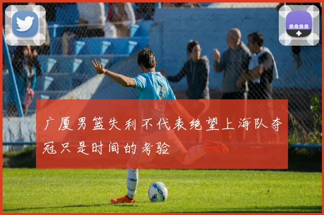 广厦男篮失利不代表绝望上海队夺冠只是时间的考验