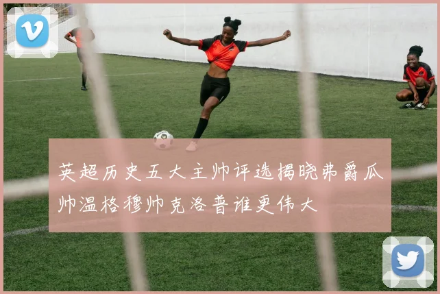 英超历史五大主帅评选揭晓弗爵瓜帅温格穆帅克洛普谁更伟大