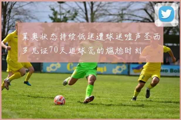 莱奥状态持续低迷遭球迷嘘声圣西罗见证70天进球荒的尴尬时刻