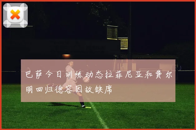 巴萨今日训练动态拉菲尼亚和费尔明回归德容因故缺席